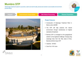 Mumbra STP
Impact
6
Project Features
 Construction of Sewerage Treatment Plant in
Mubra under JNURM
 The STP will help preserve the natural
environment through maintenance of highest
standards of treatment
 Mumbra STP is envisaged as the geographical
solution to the logistical challenge of laying long
sewerage lines from the hilly areas of Diva,
Mumbra & Shil to Kopri STP
 Capacity : 32 MLD
 Cost: Rs. 41.81 crore
Sewerage treatment plant to provide a safe and technically advanced solution and enable environment
preservation
Environment Preservation Safe Waste Processing Disease Prevention
Governance
Environment
& Health
Health
 