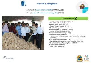 Solid Waste Management
Completed Projects
• Waste Wood to Fuel Briquettes (20 TPD)
• Scientific landfill site (Shil)
• Kitchen Waste to CNG (20 TPD)
• Flower Waste to Manure (5 TPD)
• E-waste Management
• Plastic Waste to Oil conversion (10 TPD)
• Animal Caracas to Energy (50TPD)
• Thermocol Waste Processing (1 TPD)
• Biomedical Waste Processing
• Construction & Demolition (C&D) Waste Collection & Recycling
(300 TPD)
• Dry Waste Collection Centre (15 TPD)
• Energy Park (Centralized SWM Unit – Daighar) (1200 TPD)
• Decentralized Waste Processing Plants (100 TPD)
• Coconut Waste Processing
• Hotel Waste to Bio-CNG
Completed Projects
Solid Waste Treatment to reach 100% (900MT) by 2018
Treated waste to be converted to energy: 75% (700MT)
Governance
Environment
& Health
Health
 