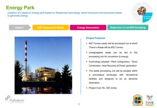 Creation of a waste to energy park based on Wastenizer technology, which transports and processes waste
to generate energy
Energy Park
Reduction open dumping Reduction in Health issues Towards Sustainable City
Impact
6
Project Features
 800 Tonnes waste will be processed out of which
Thane’s Waste will be 600 Tonnes.
 Unsegregated waste can be fed to this
processing unit for conversion to energy.
 Technology adopted / Plant configuration : Direct
Combustion, Heat Recovery & Power generation
 The waste processing unit will be situated within
a picturesque landscape with recreational
facilities and designed to be an attractive
destination
 Project Cost: Rs. 340 crores
Safe Disposal of Waste Energy Generation Reduction in Landfill Dumping
Governance
Environment
& Health
Health
 