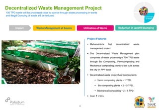 100 TPD waste will be processed close to source through waste processing in wards
and Illegal Dumping of waste will be reduced
Decentralized Waste Management Project
Waste Management at Source Utilization of Waste Reduction in Landfill Dumping
Impact
6
Project Features
 Maharashtra's first decentralized waste
management project
 The Decentralized Waste Management plan
composes of waste processing of 100 TPD waste
through Bio Composting, Vermicomposting and
Mechanical composting plants to be built across
the city on PPP basis
 Decentralized waste project has 3 components
 Vermi composting plants ~ 1 TPD;
 Bio-composting plants ~ 2 – 5 TPD,
 Mechanical composting ~ 2 – 5 TPD
 Cost: ₹ 2 Crs
Governance
Environment
& Health
Health
 