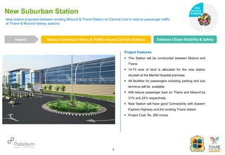 New station proposed between existing Mulund & Thane Station on Central Line to reduce passenger traffic
at Thane & Mulund railway stations
New Suburban Station
Reduce Commuter Stress & Traffic around Current Stations Enhance Citizen Mobility & Safety
Impact
6
Project Features
 This Station will be constructed between Mulund and
Thane.
 14.73 acre of land is allocated for the new station
situated at the Mental Hospital premises
 All facilities for passengers including parking and bus
terminus will be available
 Will reduce passenger load on Thane and Mulund by
31% and 24% respectively.
 New Station will have good Connectivity with Eastern
Express Highway and the existing Thane station
 Project Cost: Rs. 289 crores
Infra-
structure
& Mobility
Governance
Social Support
Health
 
