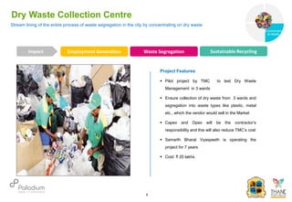 Stream lining of the entire process of waste segregation in the city by concentrating on dry waste
Dry Waste Collection Centre
Employment Generation Waste Segregation Sustainable Recycling
Impact
6
Project Features
 Pilot project by TMC to test Dry Waste
Management in 3 wards
 Ensure collection of dry waste from 3 wards and
segregation into waste types like plastic, metal
etc., which the vendor would sell in the Market
 Capex and Opex will be the contractor’s
responsibility and this will also reduce TMC’s cost
 Samarth Bharat Vyaspeeth is operating the
project for 7 years
 Cost: ₹ 20 lakhs
Governance
Environment
& Health
Health
 