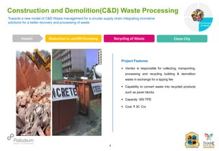 Towards a new model of C&D Waste management for a circular supply chain integrating innovative
solutions for a better recovery and processing of waste
Construction and Demolition(C&D) Waste Processing
Reduction in Landfill Dumping Recycling of Waste Clean City
Impact
6
Project Features
 Vendor is responsible for collecting, transporting,
processing and recycling building & demolition
waste in exchange for a tipping fee
 Capability to convert waste into recycled products
such as paver blocks
 Capacity: 300 TPD
 Cost: ₹ 30 Crs
Governance
Environment
& Health
Health
 