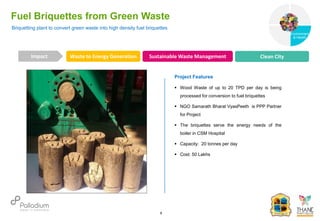 Briquetting plant to convert green waste into high density fuel briquettes
Fuel Briquettes from Green Waste
Waste to Energy Generation Sustainable Waste Management Clean City
Impact
6
Project Features
 Wood Waste of up to 20 TPD per day is being
processed for conversion to fuel briquettes
 NGO Samarath Bharat VyasPeeth is PPP Partner
for Project
 The briquettes serve the energy needs of the
boiler in CSM Hospital
 Capacity: 20 tonnes per day
 Cost: 50 Lakhs
Governance
Environment
& Health
Health
 