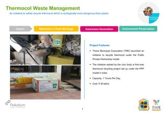 An initiative to safely recycle thermocol which is ecologically more dangerous than plastic
Thermocol Waste Management
Reduction in Drain Blockage Awareness Generation Environment Preservation
Impact
6
Project Features
 Thane Municipal Corporation (TMC) launched an
initiative to recycle thermocol under the Public
Private Partnership model
 The initiative started by the civic body is first ever
thermocol recycling project set up under the PPP
model in India.
 Capacity: 1 Tonne Per Day
 Cost: ₹ 30 lakhs
Governance
Environment
& Health
Health
 