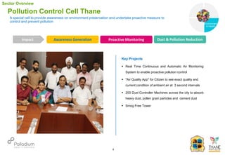 A special cell to provide awareness on environment preservation and undertake proactive measure to
control and prevent pollution
Pollution Control Cell Thane
Awareness Generation Proactive Monitoring Dust & Pollution Reduction
Impact
6
Key Projects
 Real Time Continuous and Automatic Air Monitoring
System to enable proactive pollution control
 "Air Quality App" for Citizen to see exact quality and
current condition of ambient air at 3 second intervals
 200 Dust Controller Machines across the city to absorb
heavy dust, pollen grain particles and cement dust
 Smog Free Tower
Sector Overview
Governance
Environment
& Health
Health
 