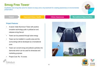 Project Features
• A seven meter Aluminium Tower with positive
ionization technology pulls in polluted air and
releases smog free air
• Tower can be powered through solar energy
• Tower can be installed in a public area and the
surroundings will be developed as a recreational
zone
• Tower can convert smog and pollution particles into
diamonds which can be used for showcase and
marketing purposes
• Project Cost: Rs. 15 crores
A pollution and smog free zone for citizens to enjoy and a city landmark for creating awareness on environmental
preservation
Smog Free Tower
Improved Citizen Health Citizen Awareness Recreational Opportunities
Impact
30
Governance
Environment
& Health
Health
 