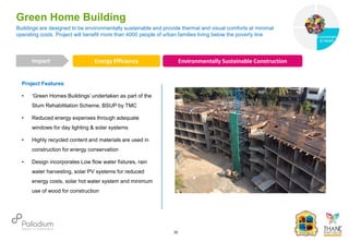 Project Features
• ‘Green Homes Buildings’ undertaken as part of the
Slum Rehabilitation Scheme, BSUP by TMC
• Reduced energy expenses through adequate
windows for day lighting & solar systems
• Highly recycled content and materials are used in
construction for energy conservation
• Design incorporates Low flow water fixtures, rain
water harvesting, solar PV systems for reduced
energy costs, solar hot water system and minimum
use of wood for construction
Buildings are designed to be environmentally sustainable and provide thermal and visual comforts at minimal
operating costs. Project will benefit more than 4000 people of urban families living below the poverty line
Green Home Building
Energy Efficiency Environmentally Sustainable Construction
Impact
30
Governance
Environment
& Health
Health
 