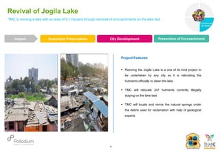 TMC Is reviving a lake with an area of 0.1 Hectare through removal of encroachments on the lake bed
Revival of Jogila Lake
Impact
6
Project Features
 Reviving the Jogila Lake is a one of its kind project to
be undertaken by any city as it is relocating the
hutments officially to clean the lake
 TMC will relocate 347 hutments currently illegally
staying on the lake bed
 TMC will locate and revive the natural springs under
the debris used for reclamation with help of geological
experts
Ecosystem Preservation City Development Prevention of Encroachment
Governance
Environment
& Health
Health
 