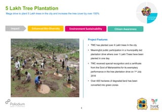 5 Lakh Tree Plantation
Enhanced Bio-Diversity Environment Sustainability Citizen Awareness
Impact
6
Project Features
• TMC has planted over 4 Lakh trees In the city
• Meaningful public participation in a municipality led
plantation drive where over 1 Lakh Trees have been
planted in one day
• TMC received special recognition and a certificate
from the Govt of Maharashtra for its exemplary
performance in the tree plantation drive on 1st July
2016
• Over 400 hectares of degraded land has been
converted into green zones
Mega drive to plant 5 Lakh trees in the city and increase the tree cover by over 100%
Governance
Environment
& Health
Health
 