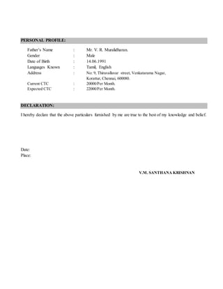 PERSONAL PROFILE:
Father’s Name : Mr. V. R. Muralidharan.
Gender : Male
Date of Birth : 14.06.1991
Languages Known : Tamil, English
Address : No: 9, Thiruvalluvar street, Venkatarama Nagar,
Korattur, Chennai, 600080.
Current CTC : 20000/Per Month.
Expected CTC : 22000/Per Month.
DECLARATION:
I hereby declare that the above particulars furnished by me are true to the best of my knowledge and belief.
Date:
Place:
V.M. SANTHANA KRISHNAN
 