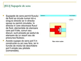 [83.1] Supapele de sens
 Supapele de sens permit fluxului
de fluid sa circule numai intr-o
singura directie iar in directia
opusa nu permit circulatia. In
directia in care obtureaza fluxul
de fluid, elementele de etansare
care pot fi bile, conuri sau
discuri, sunt presate pe sediul de
etansare de un resort sau de
presiunea fluidului.
 Aceste supape de sens pot fi in
constructie cu arc sau fara, iar in
functie de modul de deschidere
pot fi simple sau pilotate
(comandate).
 