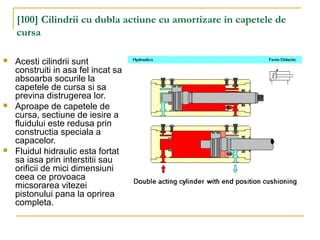 [100] Cilindrii cu dubla actiune cu amortizare in capetele de
cursa
 Acesti cilindrii sunt
construiti in asa fel incat sa
absoarba socurile la
capetele de cursa si sa
previna distrugerea lor.
 Aproape de capetele de
cursa, sectiune de iesire a
fluidului este redusa prin
constructia speciala a
capacelor.
 Fluidul hidraulic esta fortat
sa iasa prin interstitii sau
orificii de mici dimensiuni
ceea ce provoaca
micsorarea vitezei
pistonului pana la oprirea
completa.
 