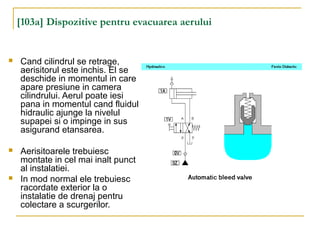 [103a] Dispozitive pentru evacuarea aerului
 Cand cilindrul se retrage,
aerisitorul este inchis. El se
deschide in momentul in care
apare presiune in camera
cilindrului. Aerul poate iesi
pana in momentul cand fluidul
hidraulic ajunge la nivelul
supapei si o impinge in sus
asigurand etansarea.
 Aerisitoarele trebuiesc
montate in cel mai inalt punct
al instalatiei.
 In mod normal ele trebuiesc
racordate exterior la o
instalatie de drenaj pentru
colectare a scurgerilor.
 