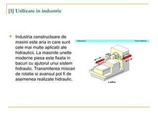 [1] Utilizare in industrie
 Industria constructoare de
masini este aria in care sunt
cele mai multe aplicatii ale
hidraulicii. La masinile unelte
moderne piesa este fixata in
bacuri cu ajutorul unui sistem
hidraulic. Transmiterea miscarii
de rotatie si avansul pot fi de
asemenea realizate hidraulic.
 