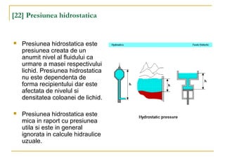 [22] Presiunea hidrostatica
 Presiunea hidrostatica este
presiunea creata de un
anumit nivel al fluidului ca
urmare a masei respectivului
lichid. Presiunea hidrostatica
nu este dependenta de
forma recipientului dar este
afectata de nivelul si
densitatea coloanei de lichid.
 Presiunea hidrostatica este
mica in raport cu presiunea
utila si este in general
ignorata in calcule hidraulice
uzuale.
 