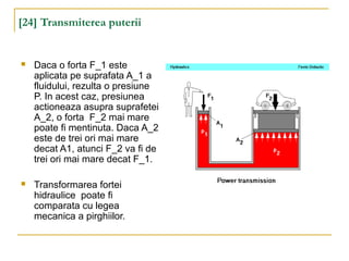 [24] Transmiterea puterii
 Daca o forta F_1 este
aplicata pe suprafata A_1 a
fluidului, rezulta o presiune
P. In acest caz, presiunea
actioneaza asupra suprafetei
A_2, o forta F_2 mai mare
poate fi mentinuta. Daca A_2
este de trei ori mai mare
decat A1, atunci F_2 va fi de
trei ori mai mare decat F_1.
 Transformarea fortei
hidraulice poate fi
comparata cu legea
mecanica a pirghiilor.
 