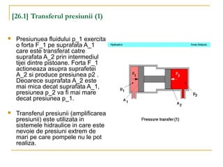 [26.1] Transferul presiunii (1)
 Presiunuea fluidului p_1 exercita
o forta F_1 pe suprafata A_1
care este transferat catre
suprafata A_2 prin intermediul
tijei dintre pistoane. Forta F_1
actioneaza asupra suprafetei
A_2 si produce presiunea p2 .
Deoarece suprafata A_2 este
mai mica decat suprafata A_1,
presiunea p_2 va fi mai mare
decat presiunea p_1.
 Transferul presiunii (amplificarea
presiunii) este utilizata in
sistemele hidraulice in care este
nevoie de presiuni extrem de
mari pe care pompele nu le pot
realiza.
 