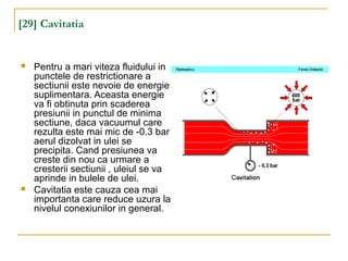 [29] Cavitatia
 Pentru a mari viteza fluidului in
punctele de restrictionare a
sectiunii este nevoie de energie
suplimentara. Aceasta energie
va fi obtinuta prin scaderea
presiunii in punctul de minima
sectiune, daca vacuumul care
rezulta este mai mic de -0.3 bar
aerul dizolvat in ulei se
precipita. Cand presiunea va
creste din nou ca urmare a
cresterii sectiunii , uleiul se va
aprinde in bulele de ulei.
 Cavitatia este cauza cea mai
importanta care reduce uzura la
nivelul conexiunilor in general.
 