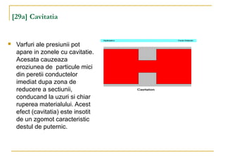 [29a] Cavitatia
 Varfuri ale presiunii pot
apare in zonele cu cavitatie.
Acesata cauzeaza
eroziunea de particule mici
din peretii conductelor
imediat dupa zona de
reducere a sectiunii,
conducand la uzuri si chiar
ruperea materialului. Acest
efect (cavitatia) este insotit
de un zgomot caracteristic
destul de puternic.
 