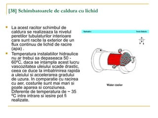 [38] Schimbatoarele de caldura cu lichid
 La acest racitor schimbul de
caldura se realizeaza la nivelul
peretilor tubulaturilor interioare
care sunt racite la exterior de un
flux continuu de lichid de racire
(apa) .
 Temperatura instalatiilor hidraulice
nu ar trebui sa depaseaca 50 -
60ºC, daca se intampla acest lucru
vascozitatea uleiului scade drastic,
ceea ce duce la imbatrinirea rapida
a uleiului si accelerarea gradului
de uzura. In comparatie cu racirea
cu aer, costurile sunt mai mari si
poate aparea si coroziunea.
Diferente de temperatura de ~ 35
ºC intre intrare si iesire pot fi
realizate.
 