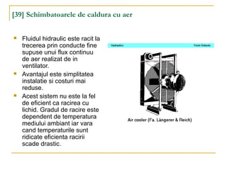 [39] Schimbatoarele de caldura cu aer
 Fluidul hidraulic este racit la
trecerea prin conducte fine
supuse unui flux continuu
de aer realizat de in
ventilator.
 Avantajul este simplitatea
instalatie si costuri mai
reduse.
 Acest sistem nu este la fel
de eficient ca racirea cu
lichid. Gradul de racire este
dependent de temperatura
mediului ambiant iar vara
cand temperaturile sunt
ridicate eficienta racirii
scade drastic.
 