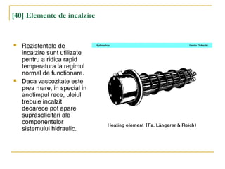 [40] Elemente de incalzire
 Rezistentele de
incalzire sunt utilizate
pentru a ridica rapid
temperatura la regimul
normal de functionare.
 Daca vascozitate este
prea mare, in special in
anotimpul rece, uleiul
trebuie incalzit
deoarece pot apare
suprasolicitari ale
componentelor
sistemului hidraulic.
 