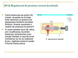[59.2] Regulatorul de presiune normal deschis(2)
 Cand presiunea pe portul (A)
creste, reuseste sa invinga
forta resortului si pistonul se
depaseaza limitand circulatia
fluidului. Acesta cauzeaza o
cadere de presiune la portul A.
 In cazul acestor tipuri de valve,
prin modificarea muchiilor
pistonului (practicarea unor
canale frezate) in asa fel incat
inchiderea sa ne se realizeze
brusc, reglarea presiunii poate
fi facuta foarte precis.
 