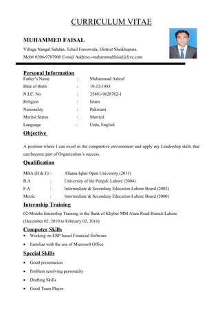 CURRICULUM VITAE
MUHAMMED FAISAL
Village Nangal Sahdan, Tehsil Ferozwala, District Sheikhupura.
Mob# 0306-9787906 E-mail Address:-muhammadfaisal@live.com
Personal Information
Father’s Name : Muhammad Ashraf
Date of Birth : 19-12-1983
N.I.C. No : 35401-9628782-1
Religion : Islam
Nationality : Pakistani
Marital Status : Married
Language : Urdu, English
Objective
A position where I can excel in the competitive environment and apply my Leadership skills that
can become part of Organization’s success.
Qualification
MBA (B & F) : Allama Iqbal Open University (2011)
B.A : University of the Punjab, Lahore (2004)
F.A : Intermediate & Secondary Education Lahore Board (2002)
Metric : Intermediate & Secondary Education Lahore Board (2000)
Internship Training
02-Months Internship Training in the Bank of Khyber MM Alam Road Branch Lahore
(December 02, 2010 to February 02, 2011)
Computer Skills
• Working on ERP based Financial Software
• Familiar with the use of Microsoft Office
Special Skills
• Good presentation
• Problem resolving personality
• Drafting Skills
• Good Team Player
 