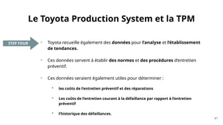 Le Toyota Production System et la TPM
• Toyota recueille également des données pour l’analyse et l’établissement
de tendances.
• Ces données servent à établir des normes et des procédures d’entretien
préventif.
• Ces données seraient également utiles pour déterminer :
 les coûts de l’entretien préventif et des réparations
 Les coûts de l’entretien courant à la défaillance par rapport à l’entretien
préventif
 l’historique des défaillances.
41
STEP FOUR
 