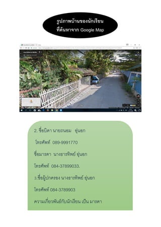 รูปภำพบ้ำนของนักเรียน
ที่ค้นหำจำก Google Map
2. ชื่อบิดำ นำยถนอม อุ่นอก
โทรศัพท์ 089-9991770
ชื่อมำรดำ นำงธำรทิพย์ อุ่นอก
โทรศัพท์ 084-37899033.
3.ชื่อผู้ปกครอง นำงธำรทิพย์ อุ่นอก
โทรศัพท์ 084-3789903
ควำมเกี่ยวพันธ์กับนักเรียน เป็น มำรดำ
อำชีพ รับจ้ำง
 