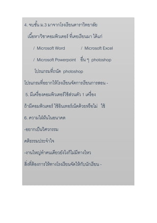 4. จบชั้น ม.3 มำจำกโรงเรียนดำรำวิทยำลัย
เนื้อหำ/วิชำคอมพิวเตอร์ ที่เคยเรียนมำ ได้แก่
/ Microsoft Word / Microsoft Excel
/ Microsoft Powerpoint อื่น ๆ photoshop
โปรแกรมที่ถนัด photoshop
โปรแกรมที่อยำกให้โรงเรียนจัดกำรเรียนกำรสอน -
5. มีเครื่องคอมพิวเตอร์ใช้ส่วนตัว 1 เครื่อง
ถ้ำมีคอมพิวเตอร์ ใช้อินเทอร์เน็ตด้วยหรือไม่ ใช้
6. ควำมใฝ่ฝันในอนำคต
-อยำกเป็นวิศวกรรม
คติธรรมประจำใจ
-งำนใหญ่ทำคนเดียวยังไงก็ไม่มีทำงไหว
สิ่งที่ต้องกำรให้ทำงโรงเรียนจัดให้กับนักเรียน -
 