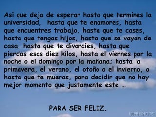 Así que deja de esperar hasta que termines la universidad,  hasta que te enamores, hasta que encuentres trabajo, hasta que te cases, hasta que tengas hijos, hasta que se vayan de casa, hasta que te divorcies, hasta que pierdas esos diez kilos, hasta el viernes por la noche o el domingo por la mañana; hasta la primavera, el verano, el otoño o el invierno, o hasta que te mueras, para decidir que no hay mejor momento que justamente este … PARA SER FELIZ. 