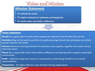 Mission Statement
• To refresh the world
• To inspire moments of optimism and happiness
• To create value and make a difference
Vision Statement
People-be a great place to work where people are inspired to be the best they can be.
Portfolio-Bring to the world a portfolio of quality beverage brands that anticipate and satisfy
people’s desires and needs
Partners-Nurture a winning network of customers and suppliers, together we create mutual,
enduring values
Planet-Be a responsible citizen that makes a difference by helping build a support sustainable
communities
Profit – Maximize long-term returns to shareowners while being mindful of our overall
responsibilities.
Productivity – Be highly effective, lean and fast-moving organization
2
 