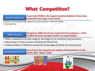 9
Coca-Cola FEMSA is the largest franchise bottler of Coca-Cola
trademark beverages in the world.Market Leadership
•Explores promising beverage categories to capture growth in different markets
•Cost leadership
Recognizes different service needs from its customers – from
traditional mom-and-pop retailers to supermarkets.Differentiation
• Offers a powerful and wide range of beverages to its customers and consumers
• Advertising in various sectors including the World Cup.
• Implementation of different product/price/package portfolios by market group
Coca-Cola is the second most widely understood term in the
world, after “Okay”! (ref)Strong Brand Portfolio
 