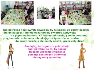 Nie potrzeba naukowych dowodów by wiedzieć, że dobry posiłek
i pełen żołądek (ale nie obżarstwo!) świetnie wpływają
na poprawę humoru. Ci, którzy odmawiają sobie porannej
przyjemności śniadania lub łykają coś śpiesznie w drodze
do pracy narażają się na zły nastrój przez cały dzień.
Pamiętaj, że organizm potrzebuje
energii także po to, by spalać
tłuszcz! Jedzenie śniadania
pomaga schudnąć i utrzymać
nienaganną sylwetkę.

 