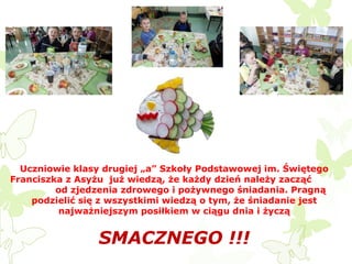 Uczniowie klasy drugiej „a” Szkoły Podstawowej im. Świętego
Franciszka z Asyżu już wiedzą, że każdy dzień należy zacząć
od zjedzenia zdrowego i pożywnego śniadania. Pragną
podzielić się z wszystkimi wiedzą o tym, że śniadanie jest
najważniejszym posiłkiem w ciągu dnia i życzą

SMACZNEGO !!!

 