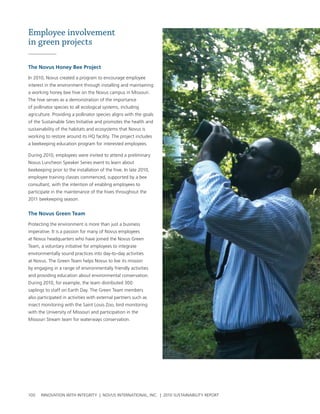 Employee involvement
in green projects

the Novus Honey bee project

In 2010, novus created a program to encourage employee
interest in the environment through installing and maintaining
a working honey bee hive on the novus campus in Missouri.
the hive serves as a demonstration of the importance
of pollinator species to all ecological systems, including
agriculture. providing a pollinator species aligns with the goals
of the sustainable sites Initiative and promotes the health and
sustainability of the habitats and ecosystems that novus is
working to restore around its hQ facility. the project includes
a beekeeping education program for interested employees.

During 2010, employees were invited to attend a preliminary
novus luncheon speaker series event to learn about
beekeeping prior to the installation of the hive. In late 2010,
employee training classes commenced, supported by a bee
consultant, with the intention of enabling employees to
participate in the maintenance of the hives throughout the
2011 beekeeping season.


the Novus green team

protecting the environment is more than just a business
imperative. It is a passion for many of novus employees
at novus headquarters who have joined the novus green
team, a voluntary initiative for employees to integrate
environmentally sound practices into day-to-day activities
at novus. the green team helps novus to live its mission
by engaging in a range of environmentally friendly activities
and providing education about environmental conservation.
During 2010, for example, the team distributed 300
saplings to staff on earth Day. the green team members
also participated in activities with external partners such as
insect monitoring with the saint louis Zoo, bird monitoring
with the university of Missouri and participation in the
Missouri stream team for waterways conservation.




100   InnovatIon wIth IntegrIty | novus InternatIonal, Inc. | 2010 sustaInabIlIty report
 