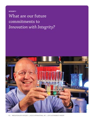 INtegrIty


What are our future
commitments to
Innovation with Integrity?




102   InnovatIon wIth IntegrIty | novus InternatIonal, Inc. | 2010 sustaInabIlIty report
 