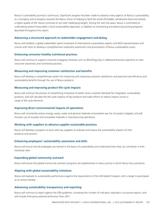 novus’s sustainability journey is continuous. significant progress has been made to advance many aspects of novus’s sustainability
as a company and to progress towards the novus vision of helping to feed the world affordable, wholesome food and achieve
a higher quality of life. novus continues to set itself challenging targets. During the next five years, novus is committed to
undertaking several measurable, critical sustainability objectives, in addition to maintaining and advancing existing programs
described throughout this report.


advancing a structured approach to stakeholder engagement and dialog

novus will establish a global stakeholder panel comprised of international sustainability experts and ngo representatives and
consult with them to develop a comprehensive materiality assessment and prioritization of novus sustainability issues.


enhancing consumer healthy nutritional practices

novus will continue to support consumer-engaging initiatives such as world egg Day in additional business segments to raise
consumer awareness and nutritional practices.


Measuring and improving customer satisfaction and benefits

novus will develop a comprehensive system for measuring and improving customer satisfaction and practical cost-efficiency and
sustainability benefits through the use of novus products.


Measuring and improving product life-cycle impacts

novus will continue the process of streamlining innovation to better serve customer demands for integrated, sustainability
products, and will calculate the life-cycle impacts of key products and make efforts to reduce impacts across a
range of life-cycle elements.


Improving direct environmental impacts of operations

novus will consistently reduce energy, waste, water and general materials consumption per ton of product shipped, and will
increase use of recycled and renewable materials in manufacturing operations.


Working with suppliers to advance supplier sustainable practices

novus will develop a program to work with key suppliers to evaluate and reduce the sustainability impacts of their
products and services.


enhancing employees’ sustainability awareness and skills

novus will ensure that all employees are trained in the basics of sustainability and understand how they can contribute in their
individual roles.


expanding global community outreach

novus will ensure that global community outreach programs are implemented in every country in which novus has a presence.


aligning with global sustainability initiatives

novus will evaluate its sustainability performance against the requirements of the un global compact, with a target to participate
as an active member.


advancing sustainability transparency and reporting

novus will continue to report against the grI guidelines, increasing the number of indicators reported in successive reports, and
will include third party external verification from 2011.

                                      InnovatIon wIth IntegrIty | novus InternatIonal, Inc. | 2010 sustaInabIlIty report           103
 