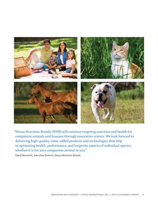 “Novus Nutrition Brands (NNB) will continue targeting nutrition and health for
 companion animals and humans through innovative science. We look forward to
 delivering high-quality, value-added products and technologies that help
 in optimizing health, performance, and longevity aspects of individual species,
 whether it is for your companion animal or you.”
David Neuwirth, Executive Director, Novus Nutrition Brands




                                InnovatIon wIth IntegrIty | novus InternatIonal, Inc. | 2010 sustaInabIlIty report   11
 