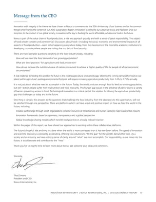 Message from the CEO

Innovation with Integrity is the theme we have chosen at novus to commemorate the 20th anniversary of our business and as the common
thread which frames the content of our 2010 sustainability report. Innovation is central to our culture at novus and has been since our
inception. In the context of our global society, innovation is the key to feeding the world affordable, wholesome food in the future.

novus is part of the value chain of food production, a role we approach proudly and with a sense of great responsibility. the subject
of food is both complex and controversial. Discussions about food—including the social, economic and environmental impacts of all
aspects of food production—seem to be happening everywhere today, from the classrooms of the most elite academic institutions to
developing countries where people are rioting due to a lack of food security.

there are many complex questions weighing on the food industry today, including:
  How will we meet the food demand of our growing population?

  What are “best practices” for agriculture and food production?

  How do we increase the nutritional value of calories consumed to achieve a higher quality of life for people of all socioeconomic
  circumstances?

a real challenge to feeding the world in the future is the existing agricultural productivity gap. Meeting the coming demand for food on our
planet within agriculture’s existing environmental footprint will require increasing agriculture productivity from 1.4% to 1.75% annually.

It is not just about what we need to accomplish in the future. today, the world produces enough food to feed our existing population,
but still 1 billion people suffer from malnutrition and food insecurity. this hunger gap occurs in the presence of plenty due to a variety
of barriers preventing access to food. technological innovation is a critical part of the solution for closing the agriculture productivity
gap that challenges us today and in the future.

one thing is certain, the answers to the questions that challenge the food industry, from the laboratory to the supermarket, will not
be satisfied through one perspective. there are platforms which can have a real and positive impact on how we feed the world in the
future, including:

  Creative partnerships through which organizations combine resources of infrastructure and human capital to make exponential impacts

  Innovation frameworks based on openness, transparency and a global perspective

  Global knowledge sharing models which transfer best practices in a locally relevant manner

within the pages of this report, we have shared our approaches to working within these collaborative platforms.

the future is hopeful. we are living in a time when the world is more connected than it has ever been before. the speed of innovation
and scientific discovery is constantly accelerating, offering new solutions to “fill the gap” for the world’s demand for food. as a
society and an industry, we have a strong sense of clarity around “what” we must accomplish. our responsibility, as we move into the
future, is to collaborate and contribute to the “how.”

thank you for taking the time to learn more about novus. we welcome your ideas and comments.



sincerely,




thad simons
president and ceo
novus International, Inc.



                                        InnovatIon wIth IntegrIty | novus InternatIonal, Inc. | 2010 sustaInabIlIty report                17
 