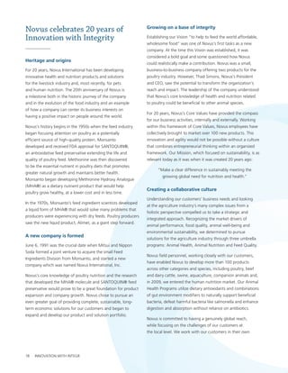 Novus celebrates 20 years of                                    growing on a base of integrity

Innovation with Integrity                                       establishing our vision “to help to feed the world affordable,
                                                                wholesome food” was one of novus’s first tasks as a new
                                                                company. at the time this vision was established, it was
                                                                considered a bold goal and some questioned how novus
Heritage and origins
                                                                could realistically make a contribution. novus was a small,
For 20 years, novus International has been developing           business-to-business company offering two products for the
innovative health and nutrition products and solutions          poultry industry. however, thad simons, novus’s president
for the livestock industry and, most recently, for pets         and ceo, saw the potential to transform the organization’s
and human nutrition. the 20th anniversary of novus is           reach and impact. the leadership of the company understood
a milestone both in the historic journey of the company         that novus’s core knowledge of health and nutrition related
and in the evolution of the food industry and an example        to poultry could be beneficial to other animal species.
of how a company can center its business interests on
                                                                For 20 years, novus’s core values have provided the compass
having a positive impact on people around the world.
                                                                for our business activities, internally and externally. working
novus’s history begins in the 1950s when the feed industry      within this framework of core values, novus employees have
began focusing attention on poultry as a potentially            collectively brought to market over 100 new products. this
efficient source of high-quality protein. Monsanto              innovation and agility would not be possible without a culture
developed and received FDa approval for santoQuIn®,             that combines entrepreneurial thinking within an organized
an antioxidative feed preservative extending the life and       framework. our Mission, which focused on sustainability, is as
quality of poultry feed. Methionine was then discovered         relevant today as it was when it was created 20 years ago:
to be the essential nutrient in poultry diets that promotes
                                                                      “Make a clear difference in sustainably meeting the
greater natural growth and maintains better health.
                                                                         growing global need for nutrition and health.”
Monsanto began developing Methionine hydroxy analogue
(Mha®) as a dietary nutrient product that would help
                                                                Creating a collaborative culture
poultry grow healthy, at a lower cost and in less time.
                                                                understanding our customers’ business needs and looking
In the 1970s, Monsanto’s feed ingredient scientists developed
                                                                at the agriculture industry’s many complex issues from a
a liquid form of Mha® that would solve many problems that
                                                                holistic perspective compelled us to take a strategic and
producers were experiencing with dry feeds. poultry producers
                                                                integrated approach. recognizing the market drivers of
saw the new liquid product, alimet, as a giant step forward.
                                                                animal performance, food quality, animal well-being and
                                                                environmental sustainability, we determined to pursue
a new company is formed
                                                                solutions for the agriculture industry through three umbrella
June 6, 1991 was the crucial date when Mitsui and nippon        programs: animal health, animal nutrition and Feed Quality.
soda formed a joint venture to acquire the small Feed
                                                                novus field personnel, working closely with our customers,
Ingredients Division from Monsanto, and started a new
                                                                have enabled novus to develop more than 100 products
company which was named novus International, Inc.
                                                                across other categories and species, including poultry, beef
novus’s core knowledge of poultry nutrition and the research    and dairy cattle, swine, aquaculture, companion animals and,
that developed the Mha® molecule and santoQuIn® feed            in 2009, we entered the human nutrition market. our animal
preservative would prove to be a great foundation for product   health programs utilize dietary antioxidants and combinations
expansion and company growth. novus chose to pursue an          of gut environment modifiers to naturally support beneficial
even greater goal of providing complete, sustainable, long-     bacteria, defeat harmful bacteria like salmonella and enhance
term economic solutions for our customers and began to          digestion and absorption without reliance on antibiotics.
expand and develop our product and solution portfolio.
                                                                novus is committed to having a genuinely global reach,
                                                                while focusing on the challenges of our customers at
                                                                the local level. we work with our customers in their own




18   InnovatIon wIth IntegrIty | novus InternatIonal, Inc. | 2010 sustaInabIlIty report
 