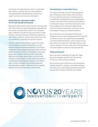 communities and understand their needs in a meaningful            Contributing to a sustainable future
way. all novus customers have the unique experience
                                                                  For nearly two decades now, each novus strategy has
of localized research and development, local technical
                                                                  been framed by our vision, Mission and core values.
support, and local customer service and logistics.
                                                                  this story comes full circle when considering that the
                                                                  united nations has projected that the world population
Developing the agriculture leaders
                                                                  will reach more than 9 billion by 2050 and has called for
for the next decade and beyond
                                                                  a 100 percent increase in world food production coming
Meeting the global need for food in the future will require the   from virtually the same land area as today. getting
effort and innovation of talented people who have dedicated       more from the same resources can only come from the
their careers to the agriculture industry. this is why novus      technological innovation of companies like novus.
works to develop new talent through various novus scholar
                                                                  novus will continue our commitment to making the
programs, awarding scholarships and building relationships
                                                                  contribution that can meet the global demand for food. our
with students, professors, and universities around the world
                                                                  contributions can be most impactful by leveraging r&D,
as a contribution to sustaining the agriculture industry.
                                                                  continuing market diversification, and the support of local
the novus global scholars program supports the studies            agricultural communities from small-holder farms to multi-
of animal agriculture students and professors through             national operations. the entire value chain of food production
financial funding and internship experiences. the program         must work together to create and share best practices.
collaborates with participating organizations and universities
around the world in countries including brazil, china, India,     today and beyond
Kenya, Korea, thailand, vietnam and the united states.
                                                                  novus has grown strategically and organically. today,
More than just funding, novus invests time and internal
                                                                  novus has employees working in over 90 countries,
resources in these programs, inviting students to research in
                                                                  serving over 2,500 customers worldwide.
our laboratories and collaborate on projects. the ultimate
goal is to share knowledge that will better prepare the           the most exciting part of the novus story will always be
next generation of leaders in agriculture to have a positive      what lies ahead for a company of committed individuals
influence on their local communities and the world.               who take up the cause of helping to feed the world with
                                                                  passion and who advance Innovation with Integrity.




                                       InnovatIon wIth IntegrIty | novus InternatIonal, Inc. | 2010 sustaInabIlIty report       19
 
