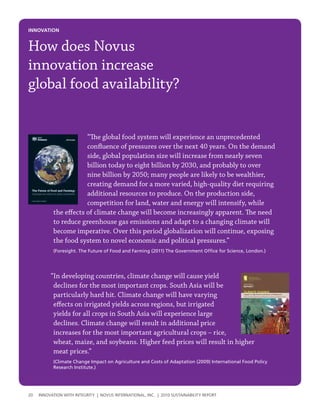 INNovatIoN


How does Novus
innovation increase
global food availability?


                       “The global food system will experience an unprecedented
                       confluence of pressures over the next 40 years. On the demand
                       side, global population size will increase from nearly seven
                       billion today to eight billion by 2030, and probably to over
                       nine billion by 2050; many people are likely to be wealthier,
                       creating demand for a more varied, high-quality diet requiring
                       additional resources to produce. On the production side,
                       competition for land, water and energy will intensify, while
           the effects of climate change will become increasingly apparent. The need
           to reduce greenhouse gas emissions and adapt to a changing climate will
           become imperative. Over this period globalization will continue, exposing
           the food system to novel economic and political pressures.”
           (Foresight. The Future of Food and Farming (2011) The Government Office for Science, London.)




          “In developing countries, climate change will cause yield
           declines for the most important crops. South Asia will be
           particularly hard hit. Climate change will have varying
           effects on irrigated yields across regions, but irrigated
           yields for all crops in South Asia will experience large
           declines. Climate change will result in additional price
           increases for the most important agricultural crops – rice,
           wheat, maize, and soybeans. Higher feed prices will result in higher
           meat prices.”
           (Climate Change Impact on Agriculture and Costs of Adaptation (2009) International Food Policy
           Research Institute.)




20   InnovatIon wIth IntegrIty | novus InternatIonal, Inc. | 2010 sustaInabIlIty report
 