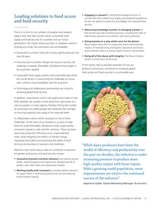Leading solutions to food access                                    •	 engaging in research to identify the biological factors in
                                                                      animals that affect global food supply and establishing platforms
and food security                                                     all over the globe to convert this knowledge into improved food
                                                                      security.

                                                                    •	 advancing knowledge transfer in emerging markets of
there is no limit to the numbers of analyses and research             best animal care and nutritional practices, providing the tools to
papers that have been written about sustainable food                  help farmers become more efficient and more productive.
supply and food security for ourselves and our future
                                                                    •	 Doing business in a way which cares for the planet.
generations. no matter where you look, or whatever research
                                                                      novus makes every effort to reduce the direct environmental
findings you study, the conclusions are unmistakable:                 impacts of manufacturing and logistics operations and tracks
                                                                      environmental metrics to ensure careful control of all activities.
• Demand for nutritious food will increase significantly over the
  next 40 years.                                                    •	 Doing all of the above with integrity. the novus Integrity
                                                                      system is at the heart of all we do.
• pressures due to climate change and resource scarcity will
  challenge increased, affordable, wholesome food supply in         In this report, novus provides examples of how our
  the quantities needed.                                            products and services contribute to increasing global
                                                                    food access and food security in a sustainable way.
• sustainable food supply systems and sustainable agriculture
  are crucial factors in overcoming the challenges to ensure
  safe, nutritious food availability over the long term.

• technology and collaborative partnerships are critical to
  achieving global food security.

In addition, urbanization, which now approaches levels of over
60% globally, has caused a move away from agriculture as a
core occupation in many regions, thereby limiting the number
of committed and skilled people who dedicate their energies
to ensuring ongoing food supply at the required levels.

a collaborative culture will be necessary to rise to these
challenges. at the heart of our business is a vision to help
feed the world affordable, wholesome food, supported by
innovation, based on safe scientific solutions. these solutions
raise food production efficiency on an unprecedented
scale, while mitigating the effects of climate change,
improving food safety and enhancing the ability of local
farming communities to maintain a fair livelihood.                  “While dairy producers have been the
platforms from which novus seeks to contribute to solutions          model of efficiency and productivity over
for greater food access and food security include:
                                                                     the past six decades, the industry is under
•	 Innovative livestock nutrition solutions that improve animal      increasing pressure to produce more
  health, extend longevity and improve the reproductive life of
  poultry, pork, beef, dairy and aquaculture markets.                high-quality output with fewer inputs.
•	 Working locally with customers to provide tailored solutions
                                                                     With a growing world population, more
  to support them in optimizing productivity cost and reducing       improvements are vital to the continued
  environmental impacts.
                                                                     success of the industry.”
                                                                     Stephanie Gable, Global Marketing Manager, Ruminants




                                       InnovatIon wIth IntegrIty | novus InternatIonal, Inc. | 2010 sustaInabIlIty report              21
 