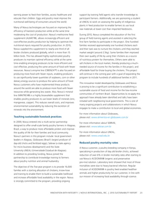 earning power to feed their families, access healthcare and        support by training field agents who transfer knowledge to
educate their children. eggs and poultry meat improve the          participant farmers. additionally, we are sponsoring a student
nutritional well-being of consumers around the world.              at uneal to work on assessing the quality of indigenous
                                                                   plants in feed production to enable farmers to use local
Many of novus technologies are focused on improving the
                                                                   raw materials at lower cost than imported feedstocks.
efficiency of livestock production while at the same time
moderating the cost of production. novus’s methionine feed         During 2010, novus completed the education of the first
supplement (alIMet®), allows increasingly efficient and            group of field training agents and assisted in selecting the
cost-effective poultry production by helping to optimize the       first farm families to participate in the project. one hundred
nutritional inputs required for poultry production. In 2010,       families received approximately one hundred chickens each
novus supplied this supplement to nearly one third of all          and their task was to nurture the chickens until they reached
broiler chickens produced globally, which is more than 15          market weight (around 2.5kg). some families then improved
billion birds. this has allowed highly sophisticated poultry       their own quality of life by using their chickens as a source
producers to maintain optimal efficiency while at the same         of nutritious protein for themselves. others were able to
time enabling emerging producers to be more efficient and          sell chickens in the local market, thereby producing a much-
cost effective, producing the same amount of food with fewer       needed source of income for the families in the project, and
resources. novus’s enzyme line (cIbenZa™) is also focused on       affordable food for those buying the chickens. this project
producing more food with fewer inputs, enabling producers          will continue in the coming year with a goal of expanding the
to use significantly lower quantities of soybeans, corn or other   program to include hundreds of additional families in 2011.
dietary energy sources to produce the same amount of food.
                                                                   this innovative model developed by globoaves and novus
novus customers who have implemented these products
                                                                   is proving to be a significant contribution to establishing a
around the world are able to produce more food with fewer
                                                                   sustainable source of food and income for the low-income
resources while generating less waste. also, novus’s mineral
                                                                   communities of northern brazil. opportunities to re-apply this
line (MIntreX®) is a highly bioavailable supplement that
                                                                   approach have already been identified and talks have been
enables poultry producers to use lower levels of minerals (zinc,
                                                                   initiated with neighboring local governments. this is one of
manganese, copper). this reduces overall costs, and improves
                                                                   many ongoing projects and collaborations in which novus
environmental sustainability by reducing the excretion of
                                                                   engages to make a contribution to local and global economies.
minerals into the environment.
                                                                   For more information about globoaves,
teaching sustainable livestock practices                           please visit: www.alimentos-en.globoaves.com.br
In 2009, novus entered into a multi-sector partnership             For more information about sebrae,
designed to offer small-scale family poultry farmers in alagoas,   please visit: www.sebrae.com.br
brazil, a way to produce more affordable protein and improve
the quality of life for their families and local community.        For more information about uneal,
novus’s partners in this program include: local government         please visit: www.uneal.edu.br
leaders in alagoas, globoaves (brazil’s largest producer of
day-old chicks and fertilized eggs); sebrae (a state agency        reduced poultry mortality rates
for micro business development) and the state                      a novus customer, a poultry breeding company in Kenya,
university uneal (universidade estadual de alagoas).               specializing in production of day old broiler chicks, achieved
In addition to providing funding, novus joined the                 reduction of over 6% in broiler mortality rates after starting to
partnership to contribute knowledge training to farmers            use novus’s acIDoMIX® (organic acid preservative
about poultry nutrition and animal husbandry.                      pre-mix) solution. laboratory tests showed that most of those

the objective of the five-year program is to provide 16,000        mortalities were due to heavy bacterial infection. regular

families with a starting allocation of chickens, know-how          inclusion of acIDoMIX® in poultry feed enabled healthier

and training to enable them to build a sustainable livelihood      animals and higher productivity for our customer, in line with

and increase affordable food availability in the region. novus     our mission of increasing food availability through science.

is strongly committed to the program, providing ongoing




                                       InnovatIon wIth IntegrIty | novus InternatIonal, Inc. | 2010 sustaInabIlIty report           23
 