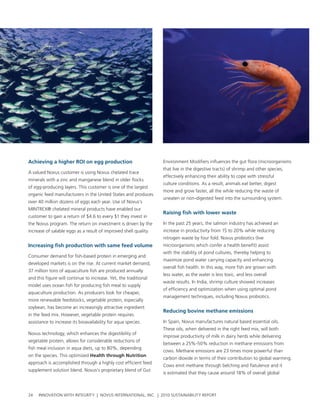 achieving a higher roI on egg production                          environment Modifiers influences the gut flora (microorganisms
                                                                  that live in the digestive tracts) of shrimp and other species,
a valued novus customer is using novus chelated trace
                                                                  effectively enhancing their ability to cope with stressful
minerals with a zinc and manganese blend in older flocks
                                                                  culture conditions. as a result, animals eat better, digest
of egg-producing layers. this customer is one of the largest
                                                                  more and grow faster, all the while reducing the waste of
organic feed manufacturers in the united states and produces
                                                                  uneaten or non-digested feed into the surrounding system.
over 40 million dozens of eggs each year. use of novus’s
MIntreX® chelated mineral products have enabled our
                                                                  raising fish with lower waste
customer to gain a return of $4.6 to every $1 they invest in
the novus program. the return on investment is driven by the      In the past 25 years, the salmon industry has achieved an
increase of salable eggs as a result of improved shell quality.   increase in productivity from 15 to 20% while reducing
                                                                  nitrogen waste by four fold. novus probiotics (live
Increasing fish production with same feed volume                  microorganisms which confer a health benefit) assist
                                                                  with the stability of pond cultures, thereby helping to
consumer demand for fish-based protein in emerging and
                                                                  maximize pond water carrying capacity and enhancing
developed markets is on the rise. at current market demand,
                                                                  overall fish health. In this way, more fish are grown with
37 million tons of aquaculture fish are produced annually
                                                                  less water, as the water is less toxic, and less overall
and this figure will continue to increase. yet, the traditional
                                                                  waste results. In India, shrimp culture showed increases
model uses ocean fish for producing fish meal to supply
                                                                  of efficiency and optimization when using optimal pond
aquaculture production. as producers look for cheaper,
                                                                  management techniques, including novus probiotics.
more renewable feedstocks, vegetable protein, especially
soybean, has become an increasingly attractive ingredient
                                                                  reducing bovine methane emissions
in the feed mix. however, vegetable protein requires
assistance to increase its bioavailability for aqua species.      In spain, novus manufactures natural based essential oils.
                                                                  these oils, when delivered in the right feed mix, will both
novus technology, which enhances the digestibility of
                                                                  improve productivity of milk in dairy herds while delivering
vegetable protein, allows for considerable reductions of
                                                                  between a 25%-50% reduction in methane emissions from
fish meal inclusion in aqua diets, up to 80%, depending
                                                                  cows. Methane emissions are 23 times more powerful than
on the species. this optimized Health through Nutrition
                                                                  carbon dioxide in terms of their contribution to global warming.
approach is accomplished through a highly cost efficient feed
                                                                  cows emit methane through belching and flatulence and it
supplement solution blend. novus’s proprietary blend of gut
                                                                  is estimated that they cause around 18% of overall global



24   InnovatIon wIth IntegrIty | novus InternatIonal, Inc. | 2010 sustaInabIlIty report
 