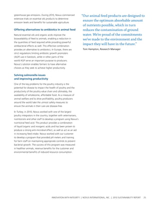 greenhouse gas emissions. During 2010, novus commenced             “Our animal feed products are designed to
extensive trials on essential oils products to determine
emission levels and benefits for sustainable agriculture.
                                                                    ensure the optimum absorbable amount
                                                                    of nutrients possible, which in turn
offering alternatives to antibiotics in animal feed                 reduces the contamination of ground
natural essential oils and organic acids improve the                water. We’re proud of the commitments
bioavailability of feed to animals, enabling a reduction in         we’ve made to the environment and the
the quantities of feed required while providing powerful
antibacterial effects as well. this effective combination
                                                                    impact they will have in the future.”
provides an alternative to antibiotics. In europe, there are       Tom Hampton, Research Manager
strict regulations limiting antibiotic growth promoters
(agp) use in livestock, while in other parts of the
world agp serve an important purpose to producers.
novus’s solution enables farmers to have alternative
choices as they seek to achieve higher productivity.


solving salmonella issues
and improving productivity

one of the key problems for the poultry industry is the
potential for disease to impact the health of poultry and the
productivity of the poultry value chain and ultimately, the
availability of wholesome, affordable food. as a measure of
animal welfare and to drive profitability, poultry producers
around the world take the utmost safety measures to
ensure the animals in their care are disease-free.

In turkey, in 2010, novus worked with one of the largest
poultry integrators in the country, together with veterinarians,
nutritionists and other staff to develop a program using novus’s
nutritional feed acid. this product provides a combination
of liquid organic and inorganic acids and has been proven to
produce a strong anti-microbial effect, as well as act as an aid
in increasing feed intake. novus worked with our customer
to develop a program that provided ph meters and training
for farm staff on maintaining appropriate controls to prevent
bacterial growth. the success of this program was measured
in healthier animals, revenue benefits for the customer and
environmental benefits of reduced resource consumption.




                                       InnovatIon wIth IntegrIty | novus InternatIonal, Inc. | 2010 sustaInabIlIty report   25
 