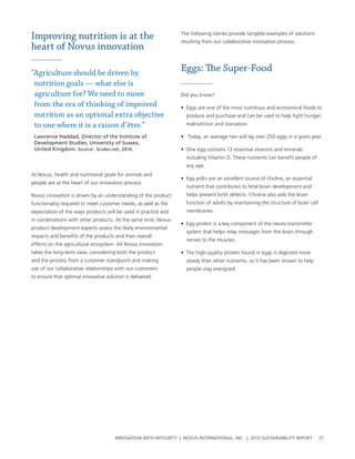 Improving nutrition is at the                                    the following stories provide tangible examples of solutions
                                                                 resulting from our collaborative innovation process.
heart of Novus innovation

“Agriculture should be driven by
                                                                 Eggs: The Super-Food
 nutrition goals — what else is
 agriculture for? We need to move                                Did you know?
 from the era of thinking of improved                            • eggs are one of the most nutritious and economical foods to
 nutrition as an optional extra objective                          produce and purchase and can be used to help fight hunger,
 to one where it is a raison d’être.”                              malnutrition and starvation.

 Lawrence Haddad, Director of the Institute of                   • today, an average hen will lay over 250 eggs in a given year.
 Development Studies, University of Sussex,
 United Kingdom. Source: Scidev.net, 2010.                       • one egg contains 13 essential vitamins and minerals
                                                                   including vitamin D. these nutrients can benefit people of
                                                                   any age.
at novus, health and nutritional goals for animals and
                                                                 • egg yolks are an excellent source of choline, an essential
people are at the heart of our innovation process.
                                                                   nutrient that contributes to fetal brain development and
novus innovation is driven by an understanding of the product      helps prevent birth defects. choline also aids the brain
functionality required to meet customer needs, as well as the      function of adults by maintaining the structure of brain cell
expectation of the ways products will be used in practice and      membranes.
in combinations with other products. at the same time, novus
                                                                 • egg protein is a key component of the neuro-transmitter
product development experts assess the likely environmental
                                                                   system that helps relay messages from the brain through
impacts and benefits of the products and their overall
                                                                   nerves to the muscles.
effects on the agricultural ecosystem. all novus innovation
takes the long-term view, considering both the product           • the high-quality protein found in eggs is digested more
and the process from a customer standpoint and making              slowly than other nutrients, so it has been shown to help
use of our collaborative relationships with our customers          people stay energized.
to ensure that optimal innovative solution is delivered.




                                      InnovatIon wIth IntegrIty | novus InternatIonal, Inc. | 2010 sustaInabIlIty report           27
 